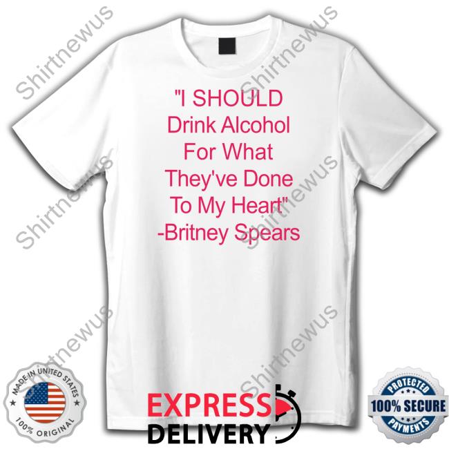 Shirts That Go Hard I Should Drink Alcohol For What They've Done To My Heart Britney Spears Tee Shirtsthtgohard