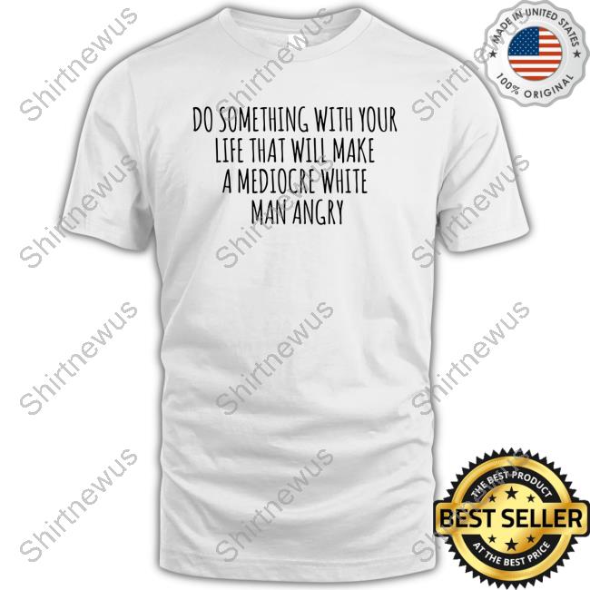 Do Something With Your Life That Will Make A Mediocre White Man Angry T Shirt