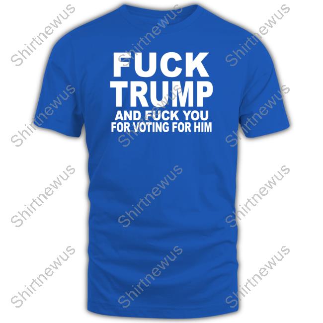 Fuck Trump And Fuck You For Voting For Him Tee Shirt Matt Laslo