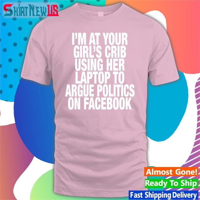 I’M At Your Girl’S Crib Using Her Laptop To Argue Politics On Facebook Hat Shirts That Go Hard