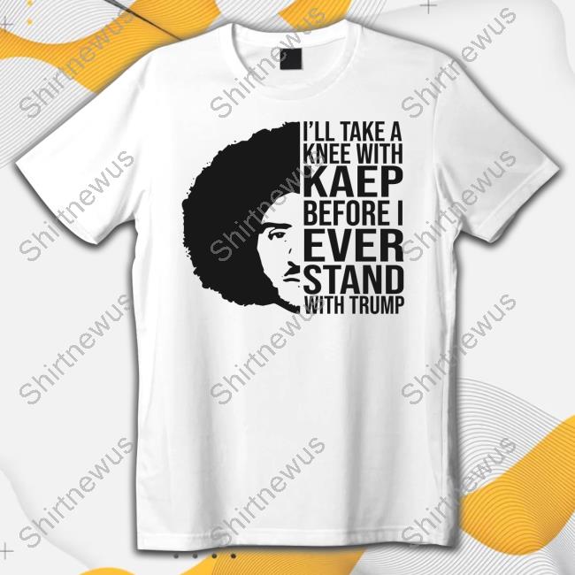Official I'll Take A Knee With Kaep Before I Ever Stand With Trump Colin Kaepernick Shirt