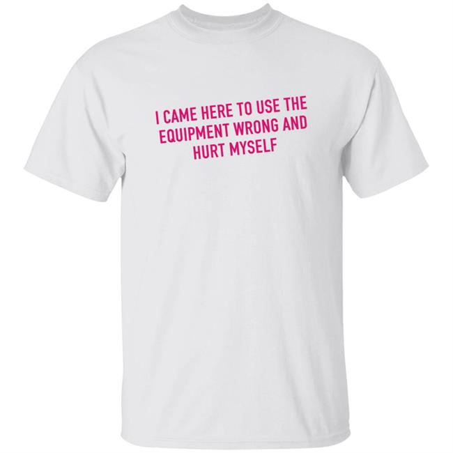 I Came Here To Use The Equipment Wrong And Hurt Myself T Shirt Saggiesplinters