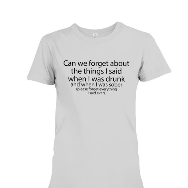 Shirts That Go Hard Can We Forget About The Things I Said When I Was Drunk And When I Was Sober Shirts