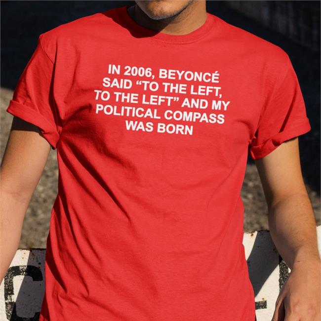 Shirtsthtgohard In 2006 Beyonce Said To The Left And My Political Compass Was Born Shirt Shirts That Go Hard