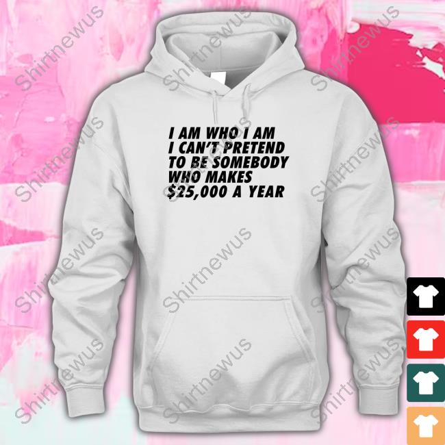 I Am Who I Am I Can't Pretend To Be Somebody Who Makes $25,000 A Year Tee