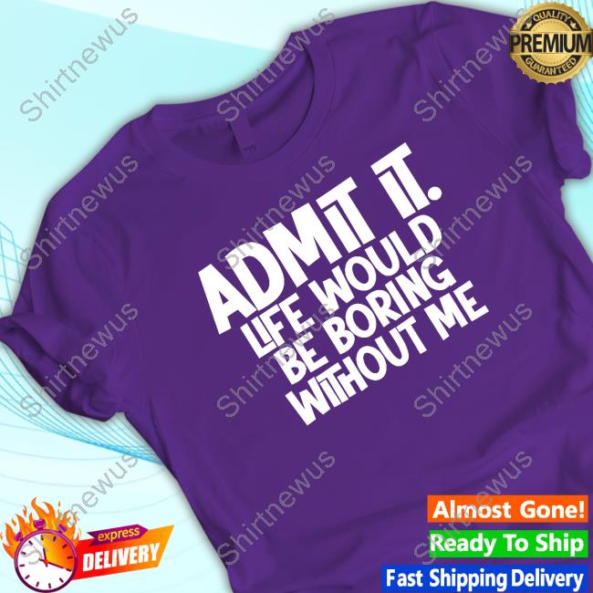 Admit It Life Would Be Boring Without Me Shirt