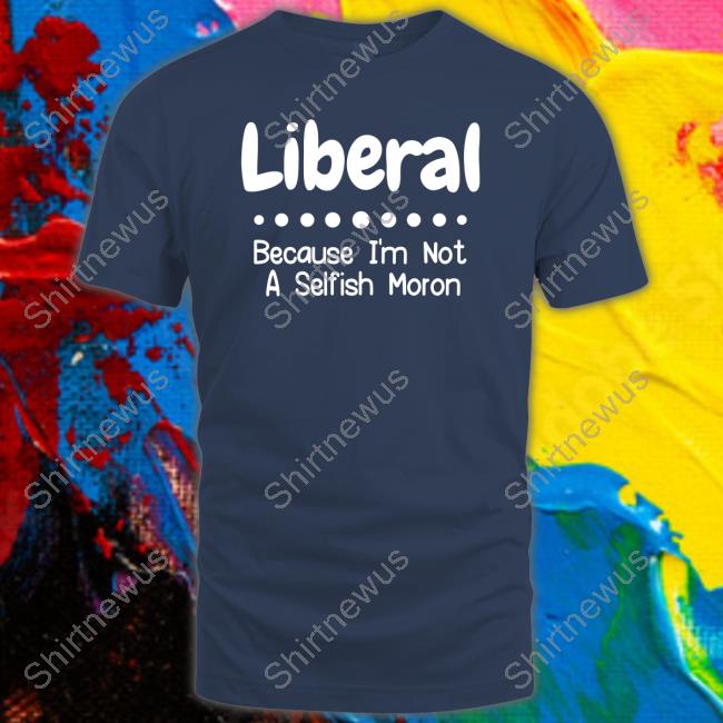 Liberal Because I'm Not A Selfish Moron Tee Shirt