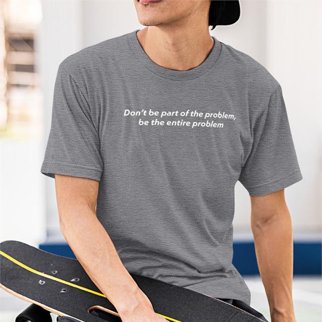 Don't Be Part Of The Problem T Shirt Be The Entire Problem