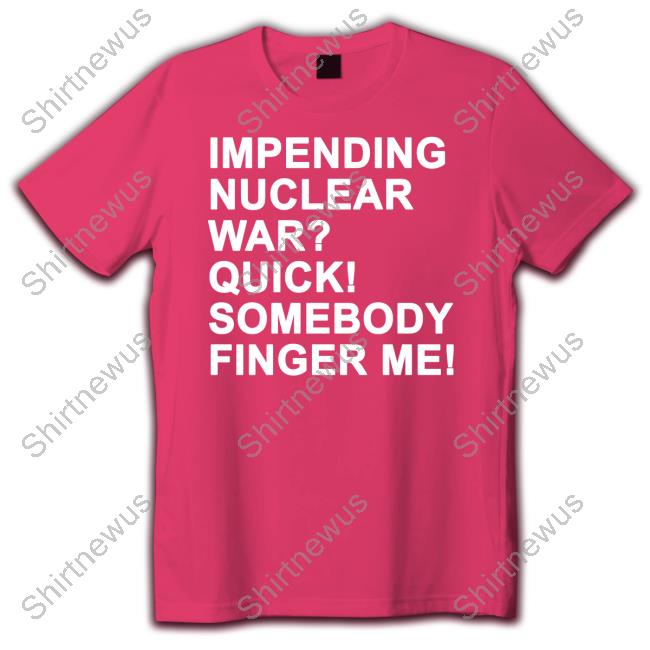 Shirts That Go Hard Impending Nuclear War Quick Somebody Finger Me T Shirts